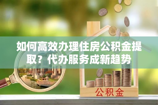 洞头如何高效办理住房公积金提取？代办服务成新趋势
