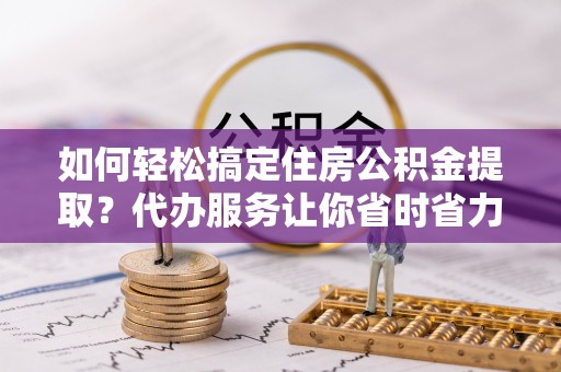 洞头如何轻松搞定住房公积金提取？代办服务让你省时省力