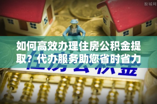 洞头如何高效办理住房公积金提取？代办服务助您省时省力